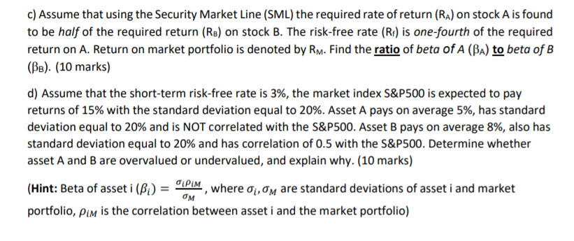 c) Assume that using the Security Market Line (SML) the required rate of return (Ra) on stock A is found
to be half of the required return (Rs) on stock B. The risk-free rate (R) is one-fourth of the required
return on A. Return on market portfolio is denoted by Rm- Find the ratio of beta of A (ßa) to beta of B
(BB). (10 marks)
