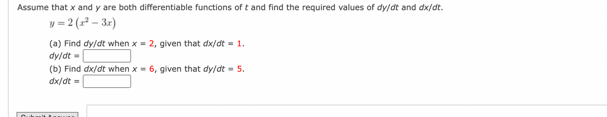 Assume that x and y are both differentiable functions of t and find the required values of dy/dt and dx/dt.
y = 2(x² – 3x)
(a) Find dy/dt when x = 2, given that dx/dt = 1.
dy/dt =
(b) Find dx/dt when x = 6, given that dy/dt = 5.
dx/dt =