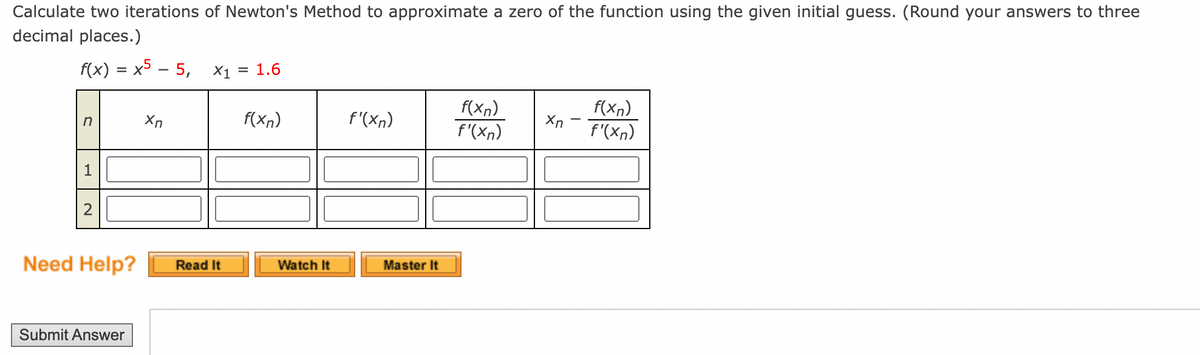 Calculate two iterations of Newton's Method to approximate a zero of the function using the given initial guess. (Round your answers to three
decimal places.)
f(x) = x5 - 5,
X1 = 1.6
f(xn)
Xn
n
f(xn)
f'(xn)
f(xn)
Xn
f'(xn)
f'(xn)
Need Help?
Submit Answer
Read It
Watch It
Master It