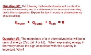 Question #2: The following mathematical statement is critical to
the use of calorimetry and is a statement of an important overriding
law in thermodynamics. Explain this law in words (a single sentence
should suffice).
Awater + Abomb + qrxn = 0
Question #3: The magnitude of q in thermodynamics will be in
units of energy (Cal, cal. J or kJ). When expressing energy in
thermodynamics the sign associated with this quantity is
important. Why?
