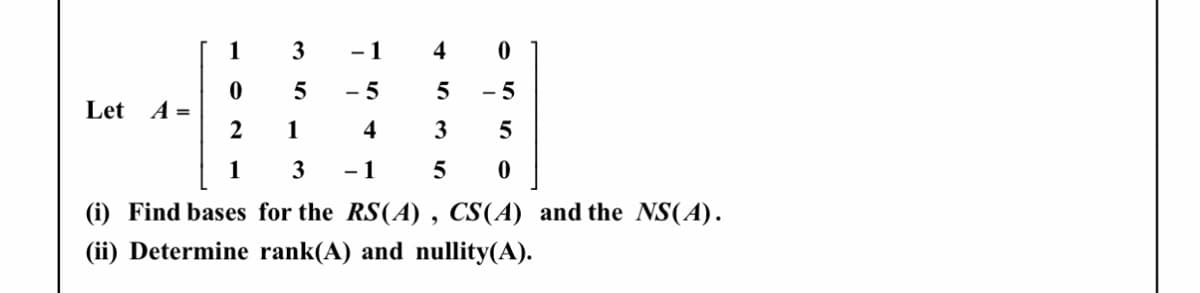 1
3
- 1
4
- 5
- 5
Let A =
2
1
4
3
1
3
- 1
5
(i) Find bases for the RS(A) , CS(A) and the NS(A).
(ii) Determine rank(A) and nullity(A).
