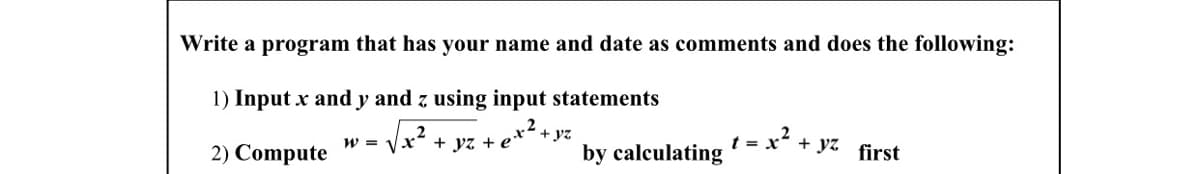 Write a program that has your name and date as comments and does the following:
1) Input x and y and z using input statements
2) Compute
.2
w = Vx- + yz + e*
+ yz
by calculating
2
t = x° + Jyz
first
