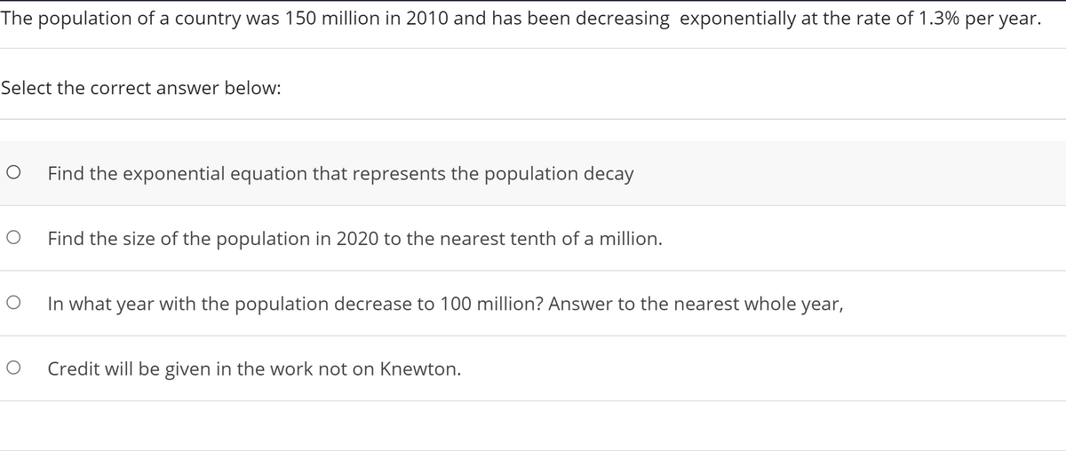 The population of a country was 150 million in 2010 and has been decreasing exponentially at the rate of 1.3% per year.
Select the correct answer below:
Find the exponential equation that represents the population decay
Find the size of the population in 2020 to the nearest tenth of a million.
In what year with the population decrease to 100 million? Answer to the nearest whole year,
Credit will be given in the work not on Knewton.
