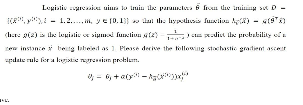 Logistic regression aims to train the parameters from the training set D =
{(x(i),y(i)), i
1,2,...,m, y ¤ {0,1}} so that the hypothesis function h(x)
=
g(0¹ x)
1
(here g(z) is the logistic or sigmod function g(z)
can predict the probability of a
1+ e-z
new instance x being labeled as 1. Please derive the following stochastic gradient ascent
update rule for a logistic regression problem.
0j = 0j + a(y(¹) — hz(x)))x;
ave.
=
