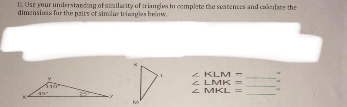 II. Use your understanding of similarity of triangles to complete the sentences and calculate the
dimensions for the pairs of similar triangles below.
Z KLM =
Z LMK =
Z MKL =
110
45°
25
M
