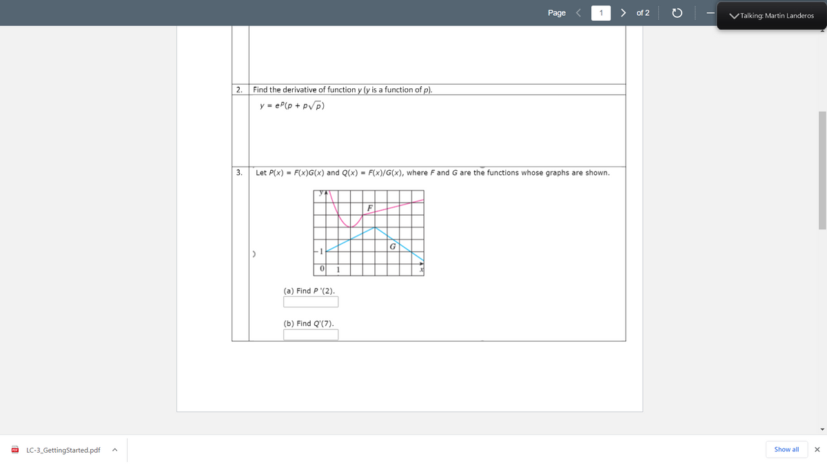 Page
1
>
of 2
VTalking: Martin Landeros
2.
Find the derivative of function y (y is a function of p).
y = eP(p + pVp)
3.
Let P(x) = F(x)G(x) and Q(x) = F(x)/G(x), where F and G are the functions whose graphs are shown.
F
G
(a) Find P '(2).
(b) Find Q'(7).
PDF
LC-3_GettingStarted.pdf
Show all
Yo
