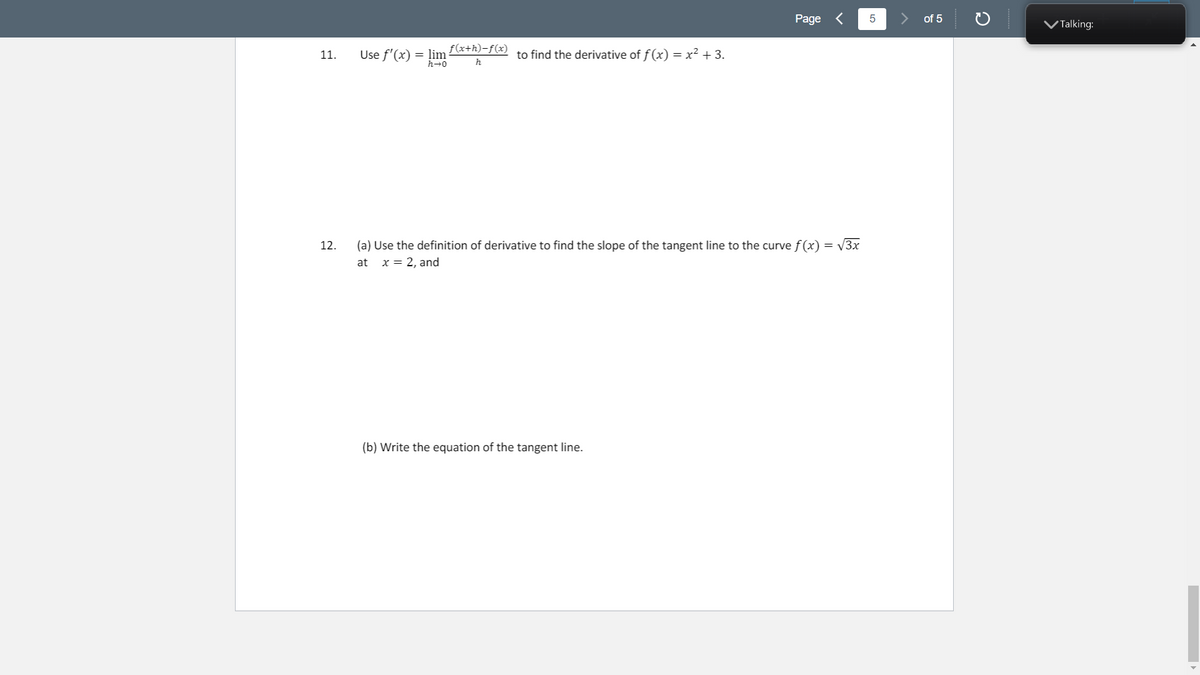 Page <
of 5
VTalking:
f(x+h)-f(x)
Use f'(x) = lim
h→0
to find the derivative of f(x) = x² + 3.
11.
h
(a) Use the definition of derivative to find the slope of the tangent line to the curve f (x) = V3x
x = 2, and
12.
at
(b) Write the equation of the tangent line.
