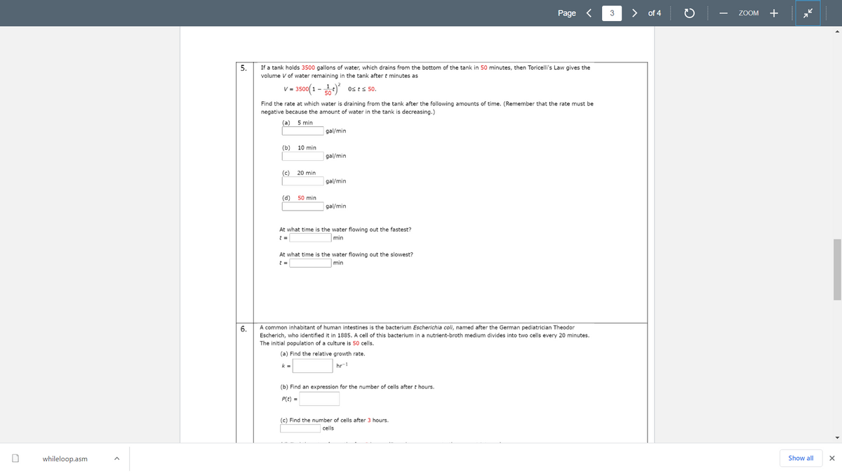 Page <
>
of 4
ZOOM
+
-
5.
If a tank holds 3500 gallons of water, which drains from the bottom of the tank in 50 minutes, then Toricelli's Law gives the
volume V of water remaining in the tank after t minutes as
v= 350(1 - )*
Osts 50.
Find the rate at which water is draining from the tank after the following amounts of time. (Remember that the rate must be
negative because the amount of water in the tank is decreasing.)
(a)
5 min
gal/min
(b)
10 min
gal/min
(c) 20 min
gal/min
(d)
50 min
gal/min
At what time is the water flowing out the fastest?
min
At what time is the water flowing out the slowest?
min
A common inhabitant of human intestines is the bacterium Escherichia coli, named after the German pediatrician Theodor
Escherich, who identified it in 1885. A cell of this bacterium in a nutrient-broth medium divides into two cells every 20 minutes.
The initial population of a culture is 50 cells.
6.
(a) Find the relative growth rate.
k =
hr-1
(b) Find an expression for the number of cells after t hours.
P(t) =
(c) Find the number of cells after 3 hours.
cells
whileloop.asm
Show all
