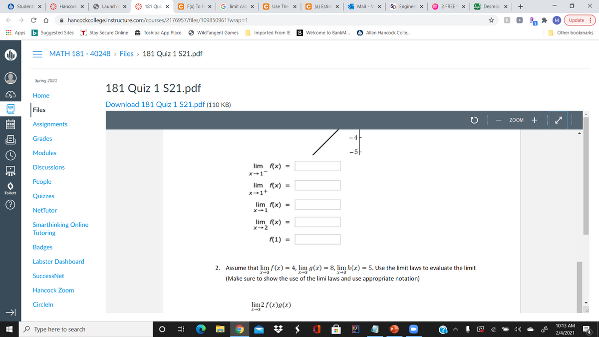 Students ×
A Hancock x
O Launch
A 181 Quiz X
C F(xX) To Fi X
G limit calc x
C Use The x
C (a) Estim x
O Mail - M x
SD Enginee x
2 FREE N X
A Desmos X
+
A hancockcollege.instructure.com/courses/2176957/files/109850961?wrap=1
M
Update :
E Apps
b Suggested Sites
T. Stay Secure Online
A Toshiba App Place
WildTangent Games
Imported From IE
Welcome to BankM..
Allan Hancock Colle...
Other bookmarks
= MATH 181 - 40248 > Files > 181 Quiz 1 S21.pdf
Spring 2021
181 Quiz 1 S21.pdf
Home
Download 181 Quiz 1 S21.pdf (110 KB)
Files
ZOOM +
Assignments
Grades
-4
Modules
-5
Discussions
lim f(x)
x-1-
Реople
lim f(x) =
x-1+
Follett
Quizzes
lim f(x) =
x-1
NetTutor
lim f(x) =
Smarthinking Online
Tutoring
f(1) =
Badges
Labster Dashboard
2. Assume that lim f (x) = 4, lim g(x) = 8, lim h(x) = 5. Use the limit laws to evaluate the limit
x-3
x→3
SuccessNet
(Make sure to show the use of the limi laws and use appropriate notation)
Hancock Zoom
Circleln
lim2 f (x)g(x)
x-3
10:13 AM
O Type here to search
2/4/2021
个 日
