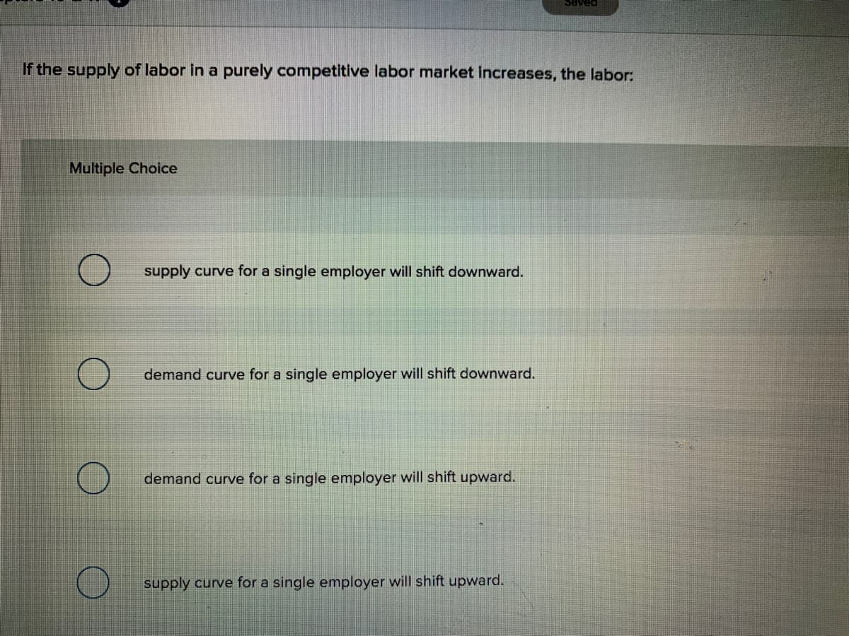 Saved
If the supply of labor in a purely competitive labor market increases, the labor:
Multiple Choice
supply curve for a single employer will shift downward.
demand curve for a single employer will shift downward.
demand curve for a single employer will shift upward.
supply curve for a single employer will shift upward.
