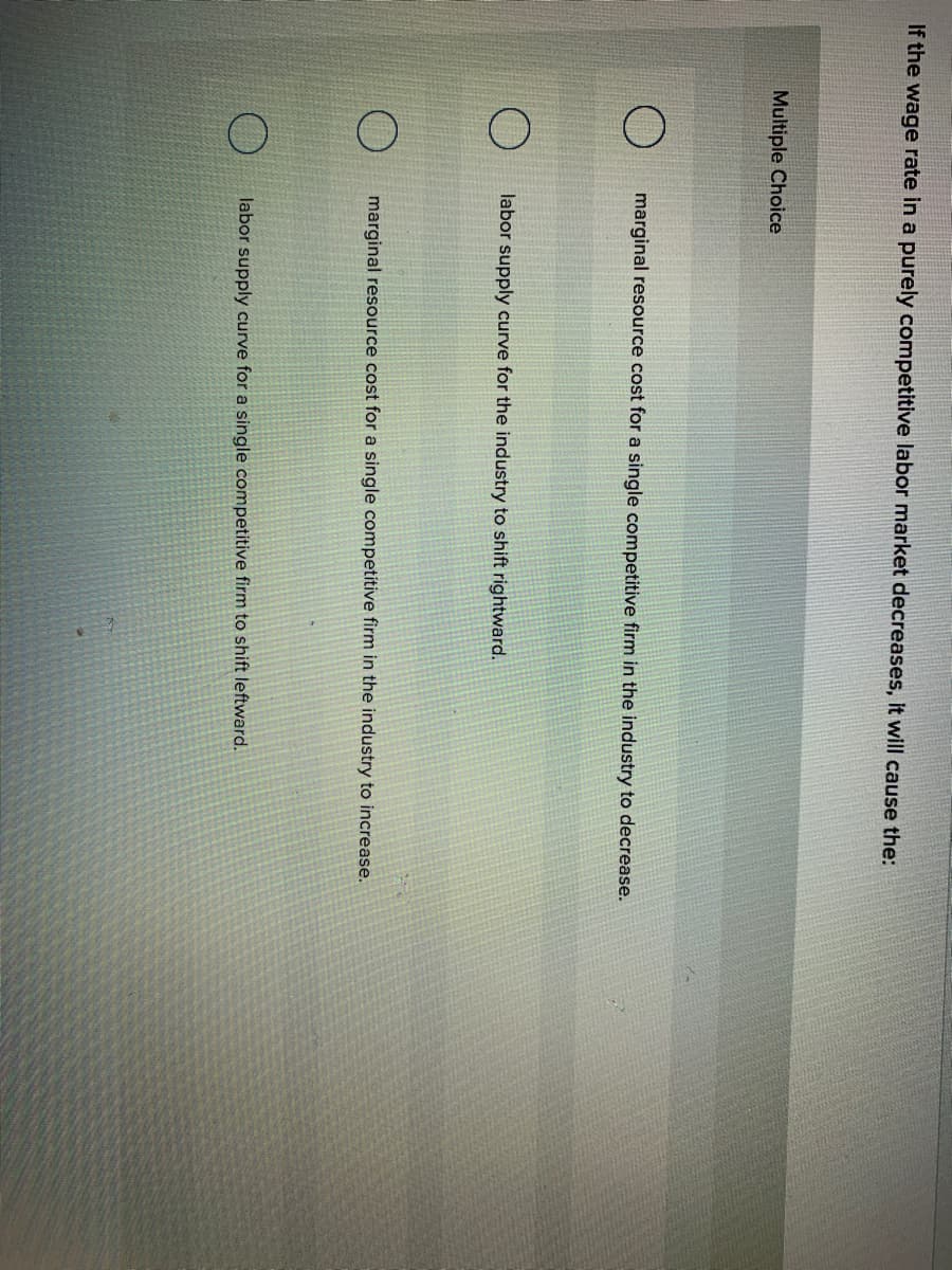 If the wage rate in a purely competitive labor market decreases, it will cause the:
Multiple Choice
marginal resource cost for a single competitive firm in the industry to decrease.
labor supply curve for the industry to shift rightward.
marginal resource cost for a single competitive firm in the industry to increase.
labor supply curve for a single competitive firm to shift leftward.
