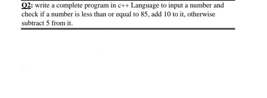 Q2: write a complete program in c++ Language to input a number and
check if a number is less than or equal to 85, add 10 to it, otherwise
subtract 5 from it.
