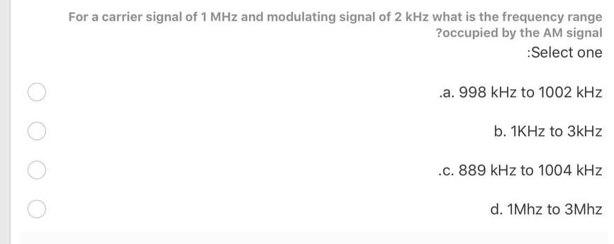 For a carrier signal of 1 MHz and modulating signal of 2 kHz what is the frequency range
?occupied by the AM signal
:Select one
.a. 998 kHz to 1002 kHz
b. 1KHZ to 3kHz
.c. 889 kHz to 1004 kHz
d. 1Mhz to 3Mhz
