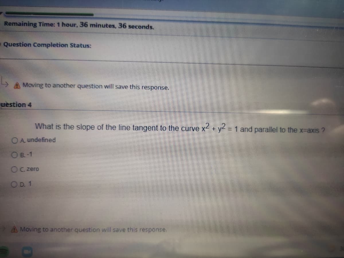 Remaining Time: 1 hour, 36 minutes, 36 seconds.
= Question Completion Status:
A Moving to another question will save this response.
uestion 4
What is the slope of the line tangent to the curve x + y = 1 and parallel to the x-axis ?
%3D
OA undefined
O B.-1
OC zero
OD. 1
AMoving to another question will save this response.
