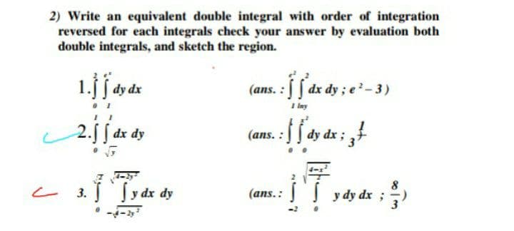 2) Write an equivalent double integral with order of integration
reversed for each integrals check your answer by evaluation both
double integrals, and sketch the region.
dy ; e
I iny
dy dx
(ans. :
2.j[ dr dy
dy dx;
Sy dx dy
8
と
(ans.: y dy dx ;)
3.
タードー

