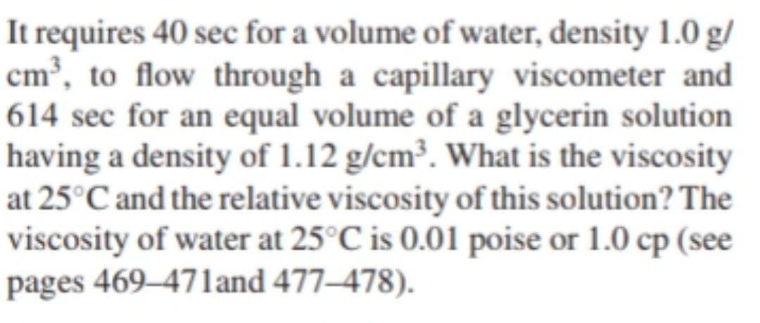 It requires 40 sec for a volume of water, density 1.0 g/
cm³, to flow through a capillary viscometer and
614 sec for an equal volume of a glycerin solution
having a density of 1.12 g/cm³. What is the viscosity
at 25°C and the relative viscosity of this solution? The
viscosity of water at 25°C is 0.01 poise or 1.0 cp (see
pages 469–471and 477–478).
