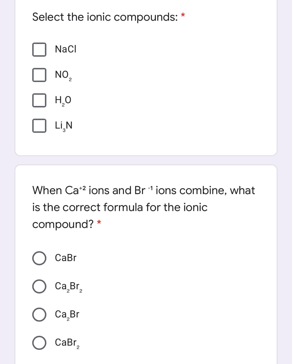 Select the ionic compounds: *
NaCl
NO 2
Li,N
When Ca*2 ions and Br 1 ions combine, what
is the correct formula for the ionic
compound?
СаBr
Ca Br,
Са Br
CaBr,
