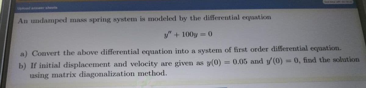Upload answer sheets
Test time le 2.18 33
An undamped mass spring system is modeled by the differential equation
y" + 100y = 0
a) Convert the above differential equation into a system of first order differential equation.
b) If initial displacement and velocity are given as y(0) = 0.05 and y (0) = 0, find the solution
using matrix diagonalization method.
