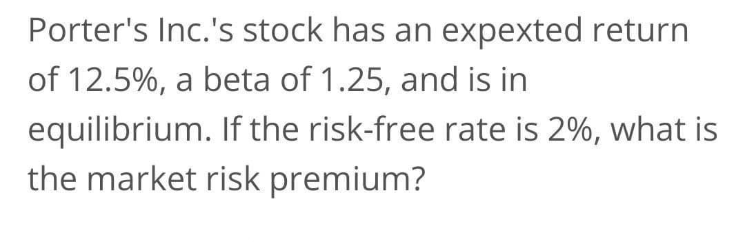 Porter's Inc.'s stock has an expexted return
of 12.5%, a beta of 1.25, and is in
equilibrium. If the risk-free rate is 2%, what is
the market risk premium?
