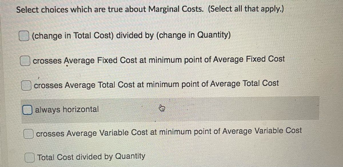 Select choices which are true about Marginal Costs. (Select all that apply.)
(change in Total Cost) divided by (change in Quantity)
crosses Average Fixed Cost at minimum point of Average Fixed Cost
crosses Average Total Cost at minimum point of Average Total Cost
always horizontal
crosses Average Variable Cost at minimum point of Average Variable Cost
Total Cost divided by Quantity
身
