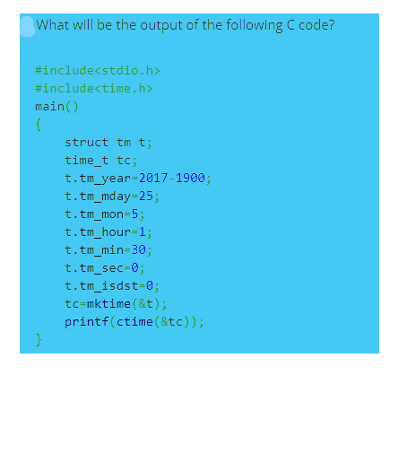 What will be the output of the following C code?
#include<stdio.h>
#include<time.h>
main()
{
struct tm t;
time_t tc;
t.tm_year=2017-1900;
t.tm_mday=25;
t. tm_mon-5;
t.tm_hour=1;
t.tm_min=30;
t. tm_sec=0;
t.tm_isdst=0;
tc=mktime (&t);
printf(ctime(&tc));

