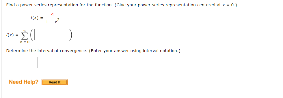 Find a power series representation for the function. (Give your power series representation centered at x = 0.)
f(x) =
f(x) = [
4
1 x
Σ(
n = 0
Determine the interval of convergence. (Enter your answer using interval notation.)
Need Help? Read It