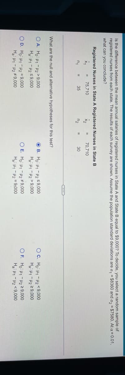 Is the difference between the mean annual salaries of registered nurses in State A and State B equal to $9,000? To decide, you select a random sample of
registered nurses from each state. The results of each survey are shown. Assume the population standard deviations are o, = $8360 and o, = $7580. At a = 0.01,
what can you conclude?
Registered Nurses in State A Registered Nurses in State B
75,710
70,710
35
n2
30
What are the null and alternative hypotheses for this test?
O A. Ho: H1-H2>9,000
Hai Hy - H2 S9,000
O B. Ho: H1 - H259,000
Ha: H1- H2>9,000
O C. Ho: H1 -H2<9,000
Ha: H1 - H2Z9,000
O D. Ho: H1 - H2 = 9,000
O E. Ho: H1 -H2 # 9,000
Hai Hy -H2 = 9,000
O F. Ho: H1 -H9,000
Hai H1 - H2 <9,000
Ha: H1 -H2 #9,000
