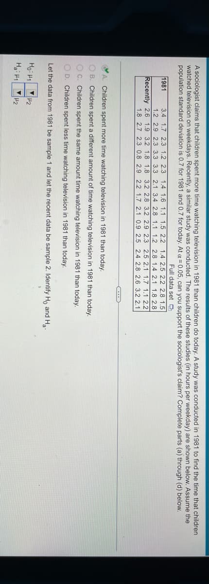 A sociologist claims that children spent more time watching television in 1981 than children do today. A study was conducted in 1981 to find the time that children
watched television on weekdays. Recently, a similar study was conducted. The results of these studies (in hours per weekday) are shown below. Assume the
population standard deviation is 0.7 for 1981 and 0.7 for today. At a = 0.05, can you support the sociologist's claim? Complete parts (a) through (d) below.
Full data set O
1981
3.4 1.7 2.3
1.2 2.3
1.4 1.6 1.1 1.5 2.2 1.4 2.5 2.2 2.8 1.5
1.2 2.9 2.3 3.3 3.3 2.1 3.4 2.8 1.1 1.2 2.8 1.4 2.1 1.8 2.8
Recently 2.6 1.9 3.2 1.8 1.8 3.2 2.8 3.2 2.9 2.3 2.5 2.1 1,7 1.1 2.2
1.8 2.7 2.3 0.8 2.9 2.2 1.7 2.1 0.9 2.5 2,4 2.8 2.6 3.2 2.1
Children spent more time watching television in 1981 than today.
OB. Children spent a different amount of time watching television in 1981 than today.
OC. Children spent the same amount time watching television in 1981 than today.
O D. Children spent less time watching television in 1981 than today.
Let the data from 1981 be sample 1 and let the recent data be sample 2. Identify Ho and Ha.
Ho: H1
H2
Hai H1
