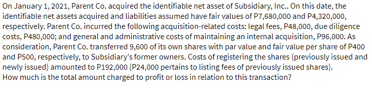 On January 1, 2021, Parent Co. acquired the identifiable net asset of Subsidiary, Inc. On this date, the
identifiable net assets acquired and liabilities assumed have fair values of P7,680,000 and P4,320,000,
respectively. Parent Co. incurred the following acquisition-related costs: legal fees, P48,000, due diligence
costs, P480,000; and general and administrative costs of maintaining an internal acquisition, P96,000. As
consideration, Parent Co. transferred 9,600 of its own shares with par value and fair value per share of P400
and P500, respectively, to Subsidiary's former owners. Costs of registering the shares (previously issued and
newly issued) amounted to P192,000 (P24,000 pertains to listing fees of previously issued shares).
How much is the total amount charged to profit or loss in relation to this transaction?
