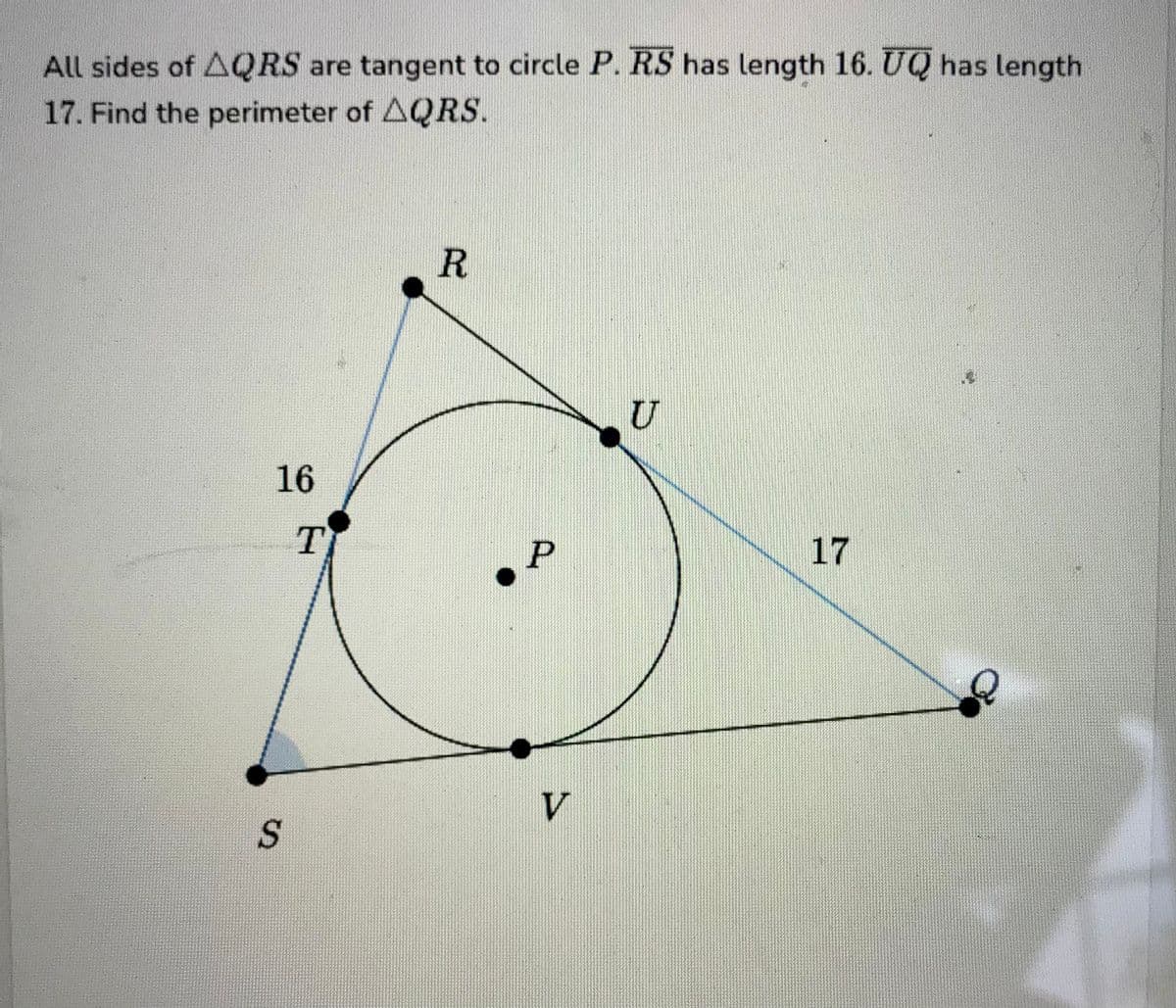 All sides of AQRS are tangent to circle P. RS has length 16. UQ has length
17. Find the perimeter of AQRS.
16
S
T
R
P
V
U
17