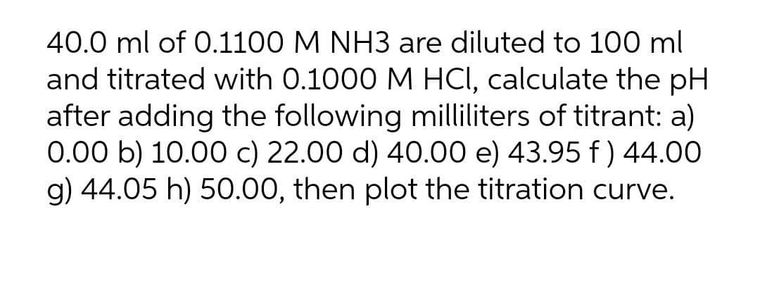 40.0 ml of 0.1100 M NH3 are diluted to 100 ml
and titrated with 0.1000 M HCI, calculate the pH
after adding the following milliliters of titrant: a)
0.00 b) 10.00 c) 22.00 d) 40.00 e) 43.95 f ) 44.00
g) 44.05 h) 50.00, then plot the titration curve.
