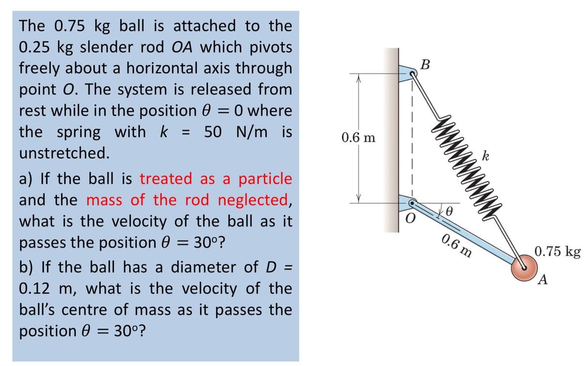 The 0.75 kg ball is attached to the
0.25 kg slender rod OA which pivots
freely about a horizontal axis through
point O. The system is released from
rest while in the position 0 = 0 where
the spring with k = 50 N/m is
unstretched.
a) If the ball is treated as a particle
and the mass of the rod neglected,
what is the velocity of the ball as it
passes the position 0 = 30°?
b) If the ball has a diameter of D =
0.12 m, what is the velocity of the
ball's centre of mass as it passes the
position = 30⁰?
0.6 m
B
w w w w w w w w w w w
0
0.6 m
k
0.75 kg
A