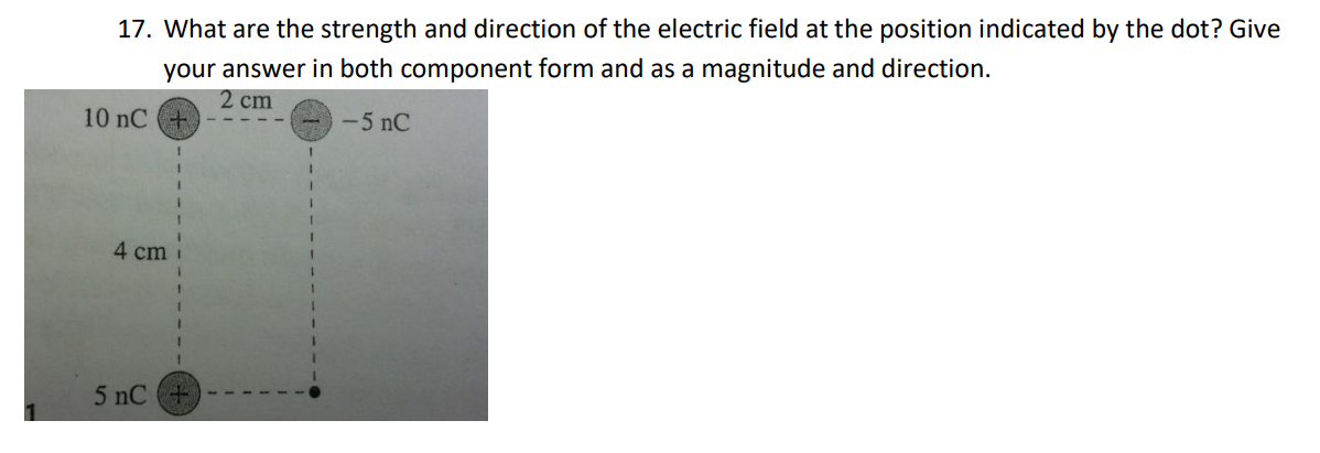 17. What are the strength and direction of the electric field at the position indicated by the dot? Give
your answer in both component form and as a magnitude and direction.
2 cm
10 nC+
-5 nC
4 cm
5 nC+