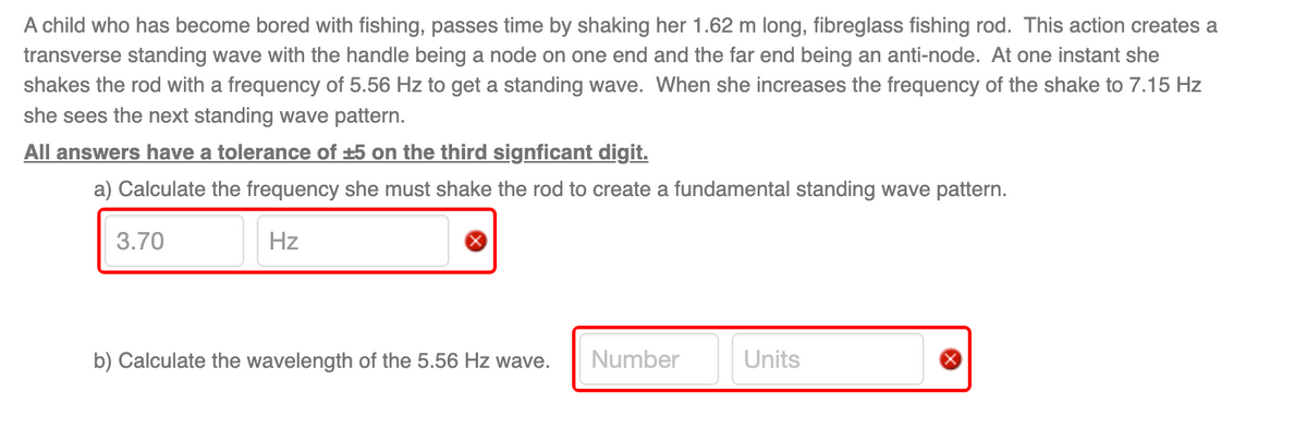 A child who has become bored with fishing, passes time by shaking her 1.62 m long, fibreglass fishing rod. This action creates a
transverse standing wave with the handle being a node on one end and the far end being an anti-node. At one instant she
shakes the rod with a frequency of 5.56 Hz to get a standing wave. When she increases the frequency of the shake to 7.15 Hz
she sees the next standing wave pattern.
All answers have a tolerance of ±5 on the third signficant digit.
a) Calculate the frequency she must shake the rod to create a fundamental standing wave pattern.
3.70
Hz
b) Calculate the wavelength of the 5.56 Hz wave. Number
Units
X