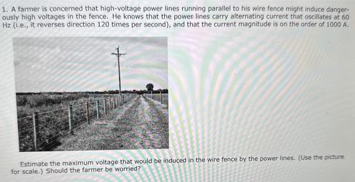 1. A farmer is concerned that high-voltage power lines running parallel to his wire fence might induce danger-
ously high voltages in the fence. He knows that the power lines carry alternating current that oscillates at 60
Hz (i.e., it reverses direction 120 times per second), and that the current magnitude is on the order of 1000 A.
Estimate the maximum voltage that would be induced in the wire fence by the power lines. (Use the picture
for scale.) Should the farmer be worried?