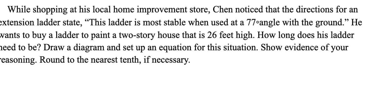 While shopping at his local home improvement store, Chen noticed that the directions for an
extension ladder state, "This ladder is most stable when used at a 77•angle with the ground." He
wants to buy a ladder to paint a two-story house that is 26 feet high. How long does his ladder
need to be? Draw a diagram and set up an equation for this situation. Show evidence of your
reasoning. Round to the nearest tenth, if necessary.
