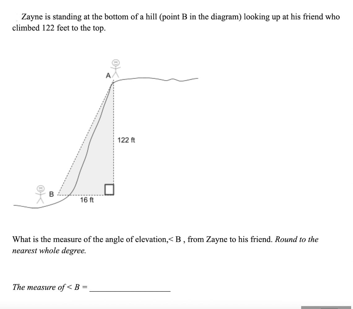 Zayne is standing at the bottom of a hill (point B in the diagram) looking up at his friend who
climbed 122 feet to the top.
A.
122 ft
16 ft
What is the measure of the angle of elevation,<B , from Zayne to his friend. Round to the
nearest whole degree.
The measure of < B =
