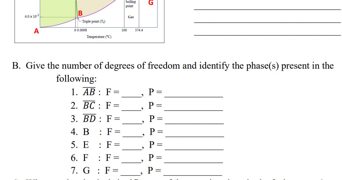 boiling
point
B
6.0 x 10-3
Gas
Triple point (T;)
A
0 0.0098
100
374.4
Temperature (°C)
B. Give the number of degrees of freedom and identify the phase(s) present in the
following:
1. AB : F=
P :
2. BC : F =
3. BD : F =
P =
P
4. В
: F:
5. E
: F
P
6. F
: F
P :
7. G : F=
P =
I| || || | || || ||
