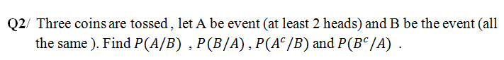 Q2/ Three coins are tossed, let A be event (at least 2 heads) and B be the event (all
the same ). Find P(A/B) , P(B/A), P(A° /B) and P(B°/A) .
