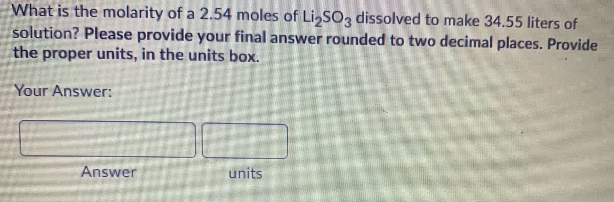 What is the molarity of a 2.54 moles of Li,S03 dissolved to make 34.55 liters of
solution? Please provide your final answer rounded to two decimal places. Provide
the proper units, in the units box.
Your Answer:
Answer
units
