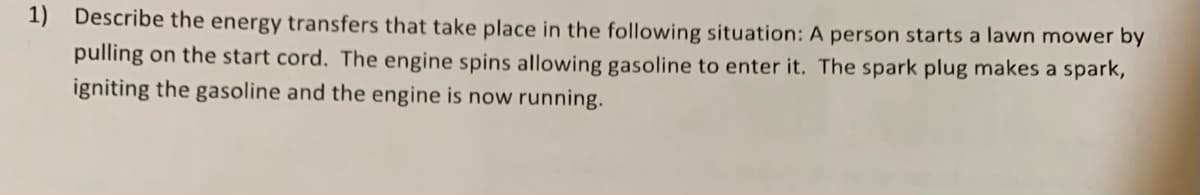 1) Describe the energy transfers that take place in the following situation: A person starts a lawn mower by
pulling on the start cord. The engine spins allowing gasoline to enter it. The spark plug makes a spark,
igniting the gasoline and the engine is now running.
