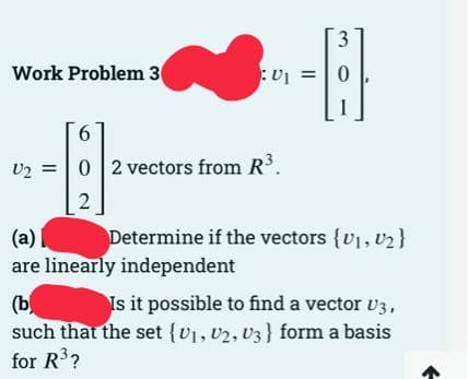 3.
Work Problem 3
:Uj =
6.
U2 =|0 2 vectors from R.
(a)
Determine if the vectors {v1, U2}
are linearly independent
Is it possible to find a vector v3,
(b
such that the set {v1, v2, U3} form a basis
for R?
