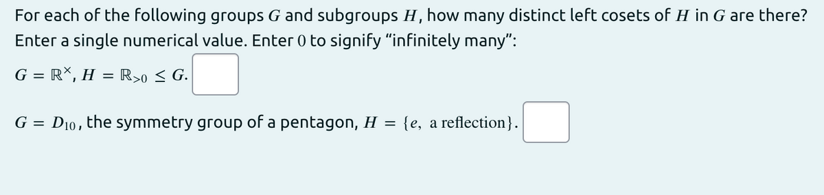For each of the following groups G and subgroups H, how many distinct left cosets of H in G are there?
Enter a single numerical value. Enter 0 to signify "infinitely many":
G = RX, H = R>o < G.
G =
D10, the symmetry group of a pentagon, H =
{e, a reflection}.

