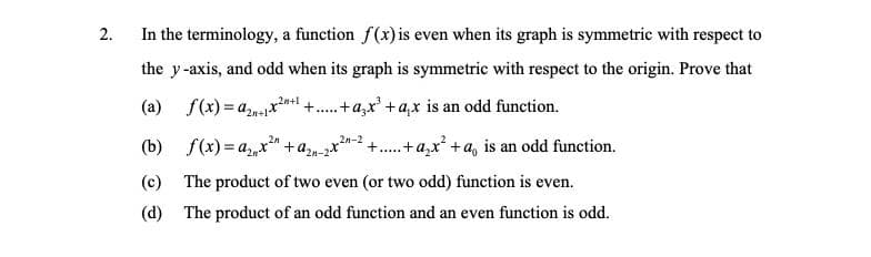 2.
In the terminology, a function f(x) is even when its graph is symmetric with respect to
the y-axis, and odd when its graph is symmetric with respect to the origin. Prove that
20+1
(a) f(x) = anex +..+a,x' + a,x is an odd function.
(b) f(x) = a,,x" +a,n-2x
2n-2
.+a,x' +a, is an odd function.
+.....
(c) The product of two even (or two odd) function is even.
(d) The product of an odd function and an even function is odd.
