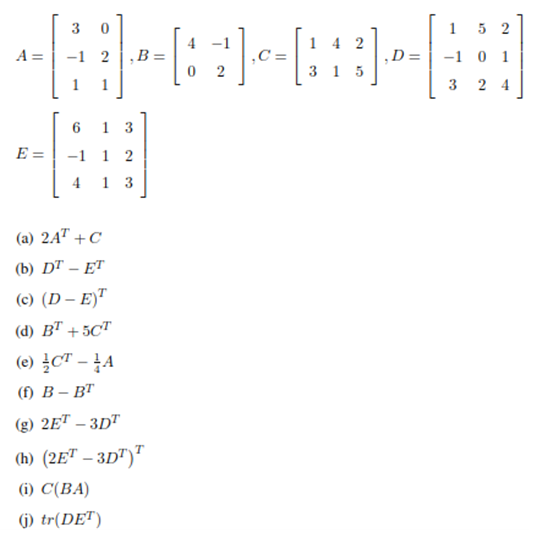 30
O
A= -1 2
1
-
13
E = -1 1 2
4 13
(a) 2A¹ +C
(b) DT - ET
(c) (D-E)T
(d) BT +5CT
(e) CT - A
(f) B-BT
(g) 2ET - 3DT
(h) (2ET - 3DT)T
(i) C(BA)
(j) tr(DET)
142
12 11 ₁0 = [1
-⠀-⠀⠀⠀⠀
8]
D
315
1 52
-1 0 1
3 24