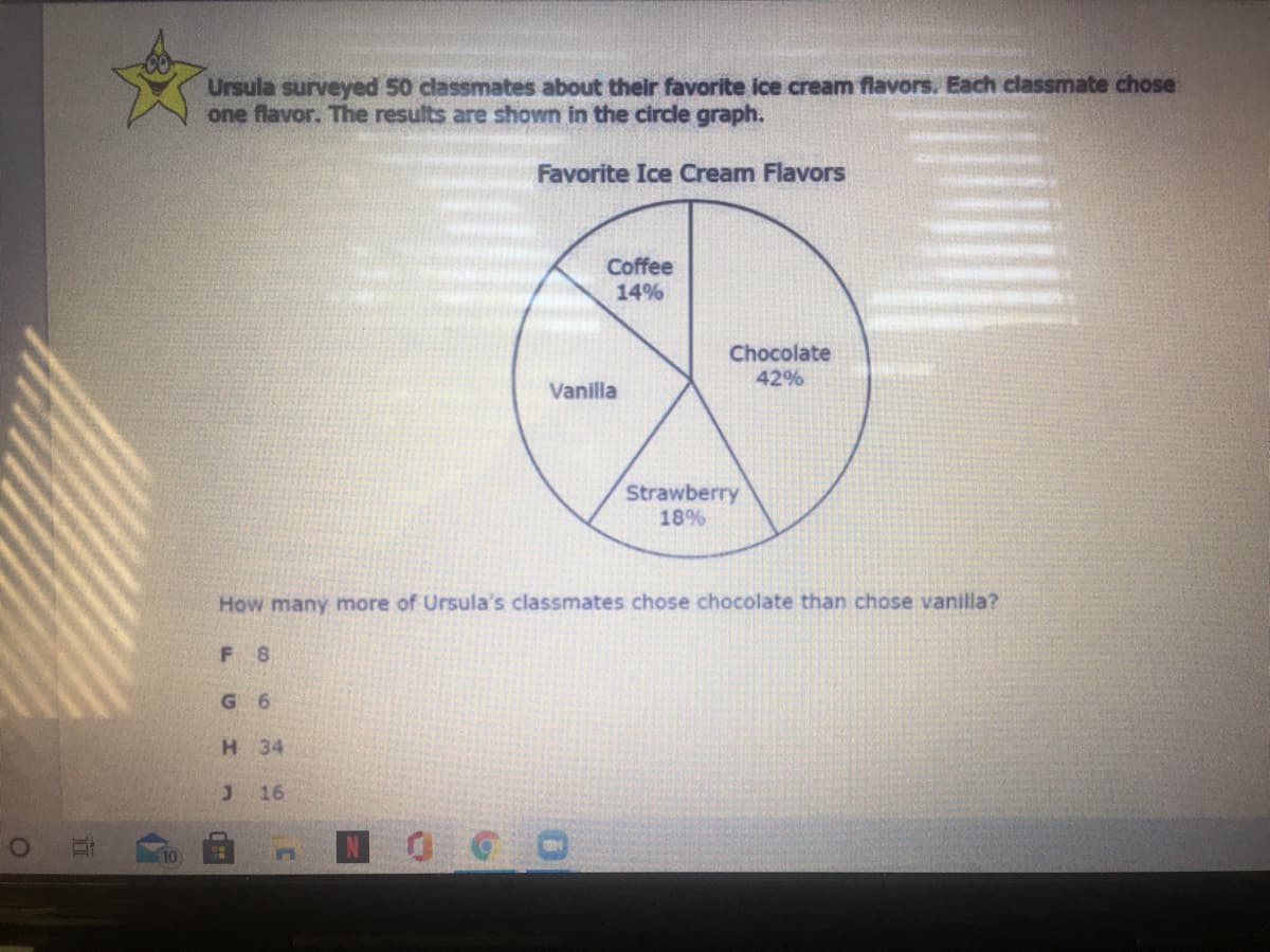 Ursula surveyed 50 classmates about their favorite ice cream flavors. Each classmate chose
one flavor. The results are shown in the circle graph.
Favorite Ice Cream Flavors
Coffee
14%
Chocolate
42%
Vanilla
Strawberry
18%
How many more of Ursula's classmates chose chocolate than chose vanilla?
F 8
G 6
H 34
16
10
