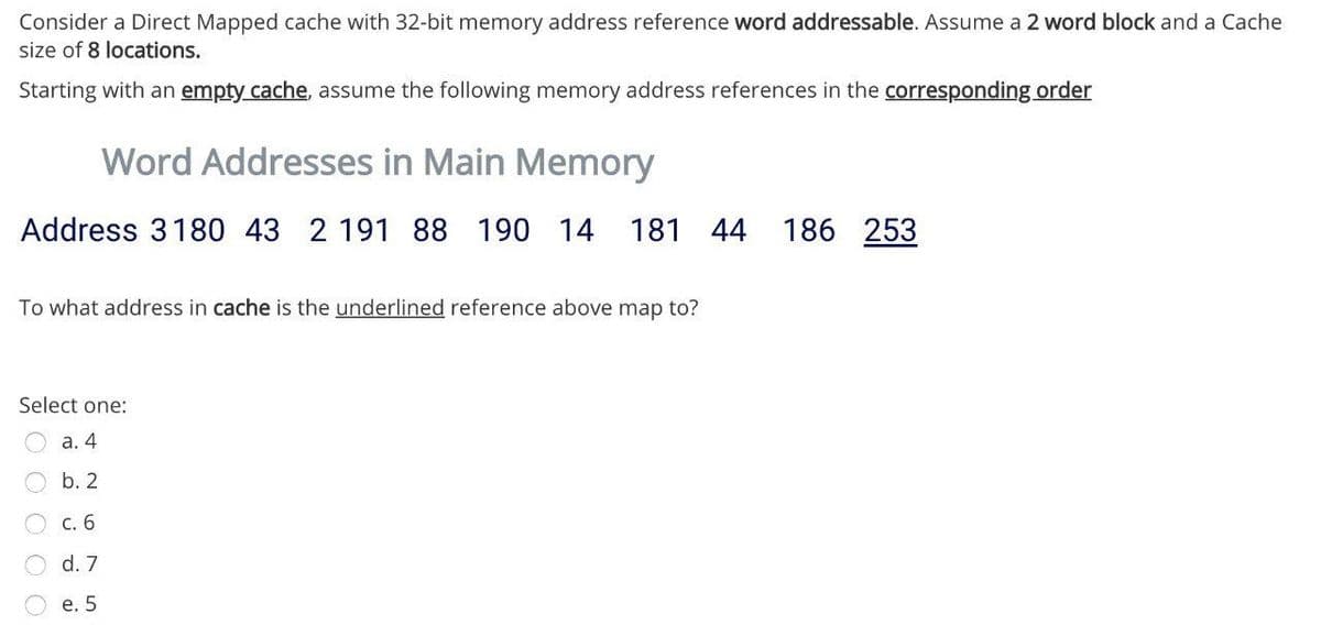 Consider a Direct Mapped cache with 32-bit memory address reference word addressable. Assume a 2 word block and a Cache
size of 8 locations.
Starting with an empty cache, assume the following memory address references in the corresponding order
Word Addresses in Main Memory
Address 3180 43 2 191 88 190 14 181 44
186 253
To what address in cache is the underlined reference above map to?
Select one:
а. 4
b. 2
с. 6
d. 7
е. 5
O O O O
