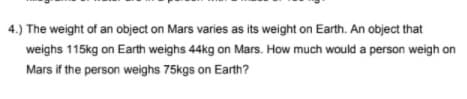 4.) The weight of an object on Mars varies as its weight on Earth. An object that
weighs 115kg on Earth weighs 44kg on Mars. How much would a person weigh on
Mars if the person weighs 75kgs on Earth?
