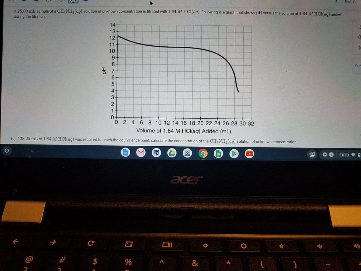 6 of 7
A 25.00 mL sample of a CH3NH, (aq) solution of unknown concentration is titrated with 1.84 M HCI(aq). Following is a graph that shows pH versus the volume of 1.84 M HC1(ag) added
during the titration.
14
13
12
11
10
9+
8
Sub
6-
5+
4+
3+
2-
0-
0 2 4 6 8 10 12 14 16 18 20 22 24 26 28 30 32
Volume of 1.84 M HCI(aq) Added (mL)
(c) If 28.25 mL of 1.84 M HClaq) was required to reach the equivalence point, calculate the concentration of the CH3NH, (aq) solution of unknown concentration.
EXTD
acer
ぐ
@
23
