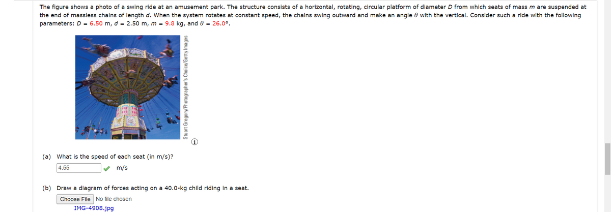 The figure shows a photo of a swing ride at an amusement park. The structure consists of a horizontal, rotating, circular platform of diameter D from which seats of mass m are suspended at
the end of massless chains of length d. When the system rotates at constant speed, the chains swing outward and make an angle with the vertical. Consider such a ride with the following
parameters: D = 6.50 m, d = 2.50 m, m = 9.8 kg, and 0 = 26.0°.
(a) What is the speed of each seat (in m/s)?
4.55
m/s
Stuart Gregory/Photographer's Choice/Getty Images
(b) Draw a diagram of forces acting on a 40.0-kg child riding in a seat.
Choose File No file chosen
IMG-4908.jpg